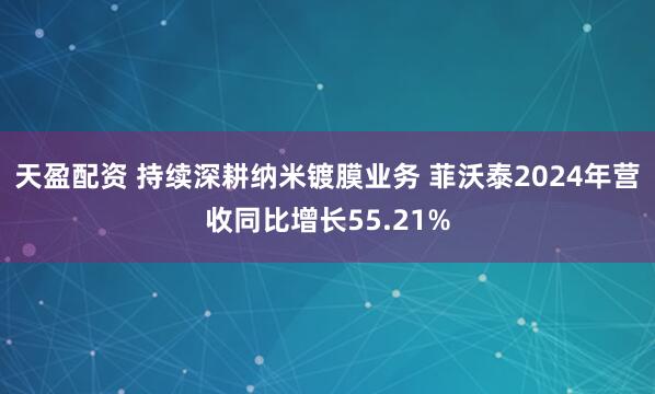 天盈配资 持续深耕纳米镀膜业务 菲沃泰2024年营收同比增长55.21%