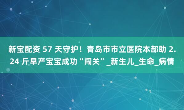 新宝配资 57 天守护！青岛市市立医院本部助 2.24 斤早产宝宝成功“闯关”_新生儿_生命_病情
