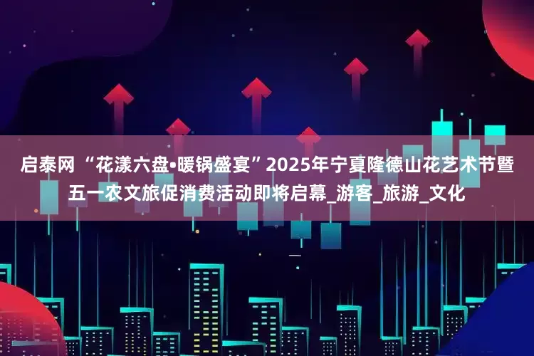 启泰网 “花漾六盘•暖锅盛宴”2025年宁夏隆德山花艺术节暨五一农文旅促消费活动即将启幕_游客_旅游_文化