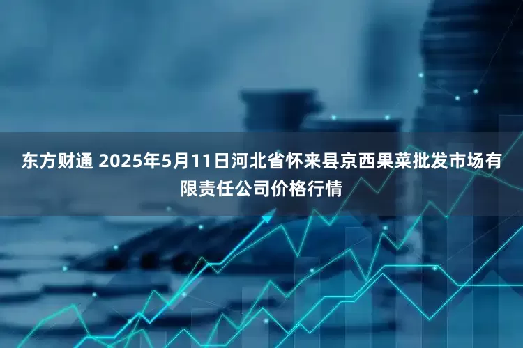 东方财通 2025年5月11日河北省怀来县京西果菜批发市场有限责任公司价格行情