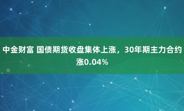 中金财富 国债期货收盘集体上涨，30年期主力合约涨0.04%