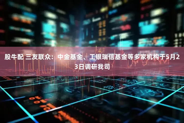 股牛配 三友联众：中金基金、工银瑞信基金等多家机构于5月23日调研我司