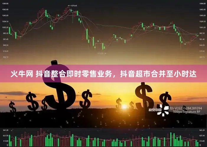 火牛网 抖音整合即时零售业务，抖音超市合并至小时达