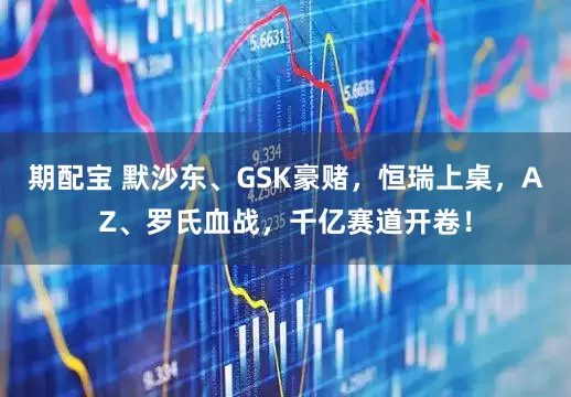 期配宝 默沙东、GSK豪赌，恒瑞上桌，AZ、罗氏血战，千亿赛道开卷！