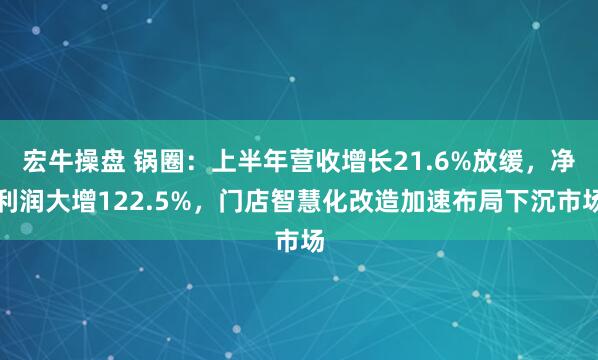 宏牛操盘 锅圈：上半年营收增长21.6%放缓，净利润大增122.5%，门店智慧化改造加速布局下沉市场