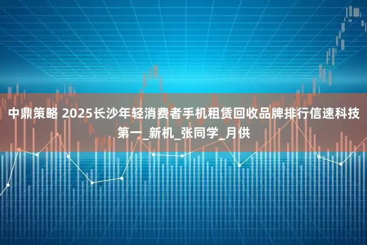 中鼎策略 2025长沙年轻消费者手机租赁回收品牌排行信速科技第一_新机_张同学_月供