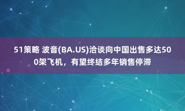 51策略 波音(BA.US)洽谈向中国出售多达500架飞机，有望终结多年销售停滞