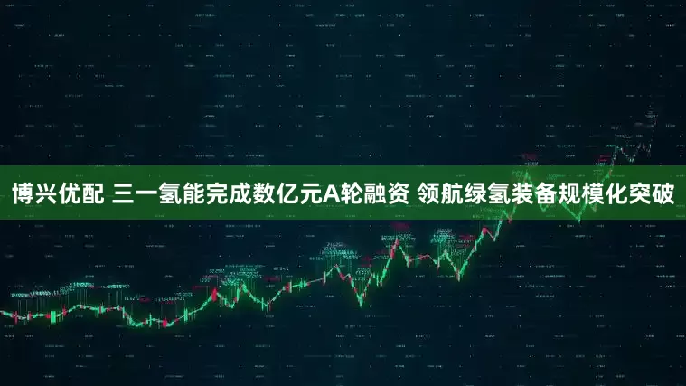 博兴优配 三一氢能完成数亿元A轮融资 领航绿氢装备规模化突破