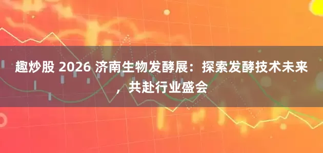 趣炒股 2026 济南生物发酵展：探索发酵技术未来，共赴行业盛会