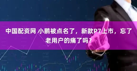 中国配资网 小鹏被点名了，新款P7上市，忘了老用户的痛了吗？