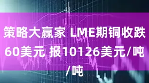 策略大赢家 LME期铜收跌60美元 报10126美元/吨