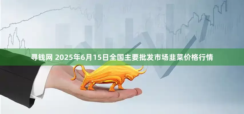 寻钱网 2025年6月15日全国主要批发市场韭菜价格行情