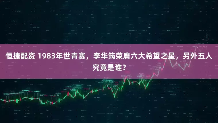 恒捷配资 1983年世青赛，李华筠荣膺六大希望之星，另外五人究竟是谁？