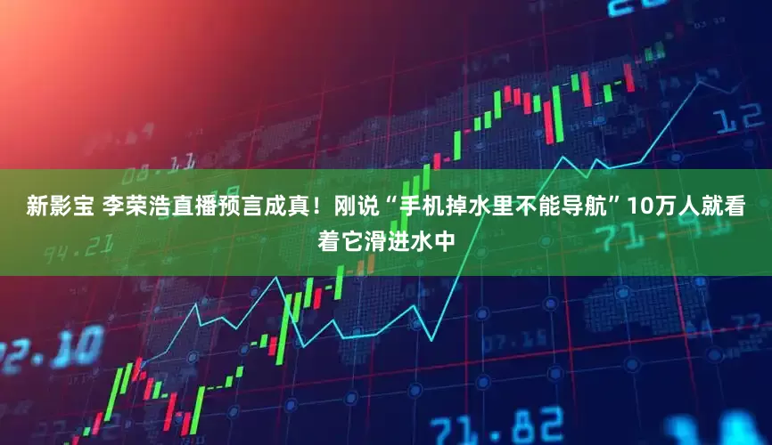 新影宝 李荣浩直播预言成真！刚说“手机掉水里不能导航”10万人就看着它滑进水中