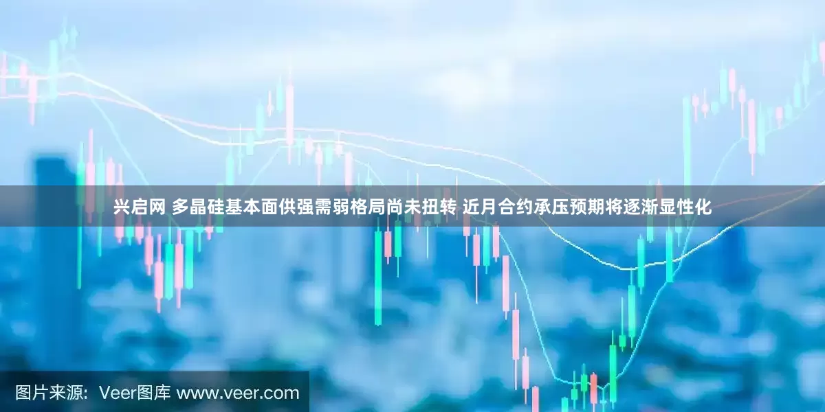 兴启网 多晶硅基本面供强需弱格局尚未扭转 近月合约承压预期将逐渐显性化